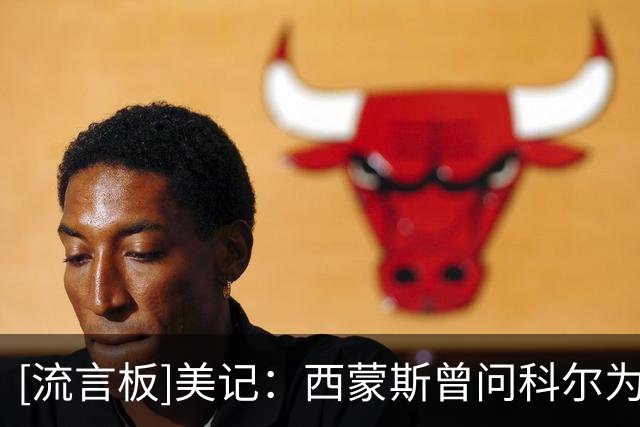 [流言板]美记：西蒙斯曾问科尔为何不要他，科尔称不确定其健康状况
